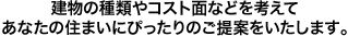 建物の種類やコスト面などを考えてあなたの住まいにぴったりのご提案をいたします。