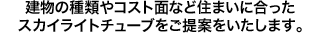 建物の種類やコスト面など住まいに合ったスカイライトチューブをご提案をいたします。